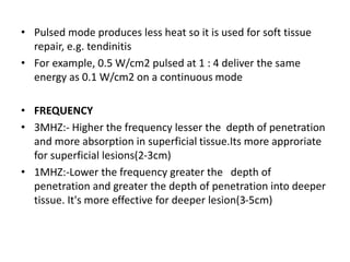 • Pulsed mode produces less heat so it is used for soft tissue
repair, e.g. tendinitis
• For example, 0.5 W/cm2 pulsed at 1 : 4 deliver the same
energy as 0.1 W/cm2 on a continuous mode
• FREQUENCY
• 3MHZ:- Higher the frequency lesser the depth of penetration
and more absorption in superficial tissue.Its more approriate
for superficial lesions(2-3cm)
• 1MHZ:-Lower the frequency greater the depth of
penetration and greater the depth of penetration into deeper
tissue. It's more effective for deeper lesion(3-5cm)
 