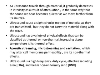 • As ultrasound travels through material ,it gradually decreases
in intensity as a result of attenuation , in the same way that
the sound we hear becomes quieter as we move farther from
its sources.
• Ultrasound cause a slight circular motion of material as they
are transmitted , but they do not carry the material along with
the wave.
• Ultrasound has a variety of physical effects that can be
classified as thermal or non-thermal .Increasing tissue
temperature is its thermal effect.
• Acoustic streaming, microstreaming and cavitation , which
may alter cell membrane permeability , are its non-thermal
effects.
• Ultrasound is a high frequency, duty cycle, effective radiating
area [ERA], and beam non-uniformity ratio [BNR]
 