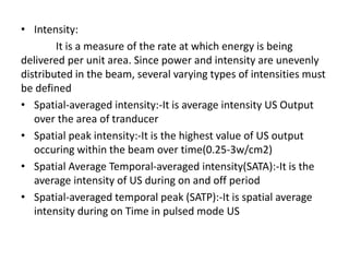 • Intensity:
It is a measure of the rate at which energy is being
delivered per unit area. Since power and intensity are unevenly
distributed in the beam, several varying types of intensities must
be defined
• Spatial-averaged intensity:-It is average intensity US Output
over the area of tranducer
• Spatial peak intensity:-It is the highest value of US output
occuring within the beam over time(0.25-3w/cm2)
• Spatial Average Temporal-averaged intensity(SATA):-It is the
average intensity of US during on and off period
• Spatial-averaged temporal peak (SATP):-It is spatial average
intensity during on Time in pulsed mode US
 