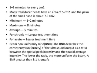 • 1–2 minutes for every cm2
• Many transducer heads have an area of 5 cm2 and the palm
of the small hand is about 50 cm2
• Minimum — 1–2 minutes
• Maximum — 8 minutes
• Average — 5 minutes
• For chronic — Longer treatment time
• For acute — Lesser treatment time
• Beam non uniformity ratio(BNR):-The BNR describes the
consistency (uniformity) of the ultrasound output as a ratio
between the spatial peak intensity and the spatial average
intensity. The lower the ratio, the more uniform the beam. A
BNR greater than 8:1 is unsafe
 
