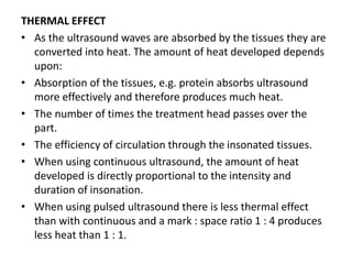 THERMAL EFFECT
• As the ultrasound waves are absorbed by the tissues they are
converted into heat. The amount of heat developed depends
upon:
• Absorption of the tissues, e.g. protein absorbs ultrasound
more effectively and therefore produces much heat.
• The number of times the treatment head passes over the
part.
• The efficiency of circulation through the insonated tissues.
• When using continuous ultrasound, the amount of heat
developed is directly proportional to the intensity and
duration of insonation.
• When using pulsed ultrasound there is less thermal effect
than with continuous and a mark : space ratio 1 : 4 produces
less heat than 1 : 1.
 