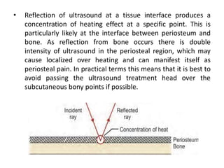 • Reflection of ultrasound at a tissue interface produces a
concentration of heating effect at a specific point. This is
particularly likely at the interface between periosteum and
bone. As reflection from bone occurs there is double
intensity of ultrasound in the periosteal region, which may
cause localized over heating and can manifest itself as
periosteal pain. In practical terms this means that it is best to
avoid passing the ultrasound treatment head over the
subcutaneous bony points if possible.
 
