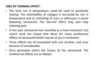 USES OF THERMAL EFFECT:
• The local rise in temperature could be used to accelerate
healing. The extensibility of collagen is increased by rise in
temperature and so stretching of scars or adhesions is easier
following ultrasound. The thermal effect may also help
reducing pain.
• In the past ultrasound was classified as a heat treatment, but
recent work has shown that there are many nonthermal
effects of ultrasound which may be of use in treatment.
• These effects are all associated with one another, and arise
because of considerable
• force generated within the tissues by the ultrasound. The
nonthermal effects are as follows:
 