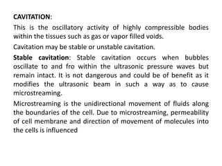 CAVITATION:
This is the oscillatory activity of highly compressible bodies
within the tissues such as gas or vapor filled voids.
Cavitation may be stable or unstable cavitation.
Stable cavitation: Stable cavitation occurs when bubbles
oscillate to and fro within the ultrasonic pressure waves but
remain intact. It is not dangerous and could be of benefit as it
modifies the ultrasonic beam in such a way as to cause
microstreaming.
Microstreaming is the unidirectional movement of fluids along
the boundaries of the cell. Due to microstreaming, permeability
of cell membrane and direction of movement of molecules into
the cells is influenced
 