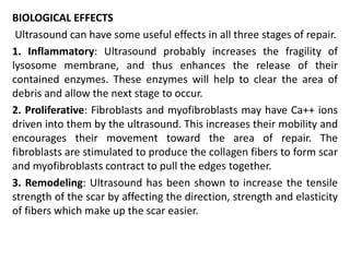 BIOLOGICAL EFFECTS
Ultrasound can have some useful effects in all three stages of repair.
1. Inflammatory: Ultrasound probably increases the fragility of
lysosome membrane, and thus enhances the release of their
contained enzymes. These enzymes will help to clear the area of
debris and allow the next stage to occur.
2. Proliferative: Fibroblasts and myofibroblasts may have Ca++ ions
driven into them by the ultrasound. This increases their mobility and
encourages their movement toward the area of repair. The
fibroblasts are stimulated to produce the collagen fibers to form scar
and myofibroblasts contract to pull the edges together.
3. Remodeling: Ultrasound has been shown to increase the tensile
strength of the scar by affecting the direction, strength and elasticity
of fibers which make up the scar easier.
 