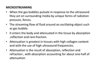 MICROSTREAMING
• When the gas bubbles pulsate in response to the ultrasound
they act on surrounding media by unique forms of radiation
pressure, forces.
• The streaming flow of fluid around an oscillating object such
as gas bubble.
• It enters the body and attenuated in the tissue by absorption
,reflection and rare-fraction.
• Attenuation is greatest in tissues with high collagen content
and with the use of high ultrasound frequencies.
• Attenuation is the result of absorption, reflection and
refraction , with absorption accounting for about one-half of
attenuation.
 