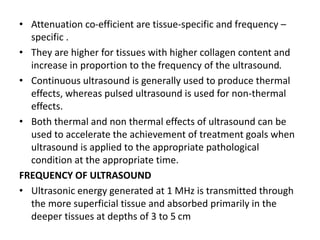 • Attenuation co-efficient are tissue-specific and frequency –
specific .
• They are higher for tissues with higher collagen content and
increase in proportion to the frequency of the ultrasound.
• Continuous ultrasound is generally used to produce thermal
effects, whereas pulsed ultrasound is used for non-thermal
effects.
• Both thermal and non thermal effects of ultrasound can be
used to accelerate the achievement of treatment goals when
ultrasound is applied to the appropriate pathological
condition at the appropriate time.
FREQUENCY OF ULTRASOUND
• Ultrasonic energy generated at 1 MHz is transmitted through
the more superficial tissue and absorbed primarily in the
deeper tissues at depths of 3 to 5 cm
 