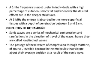 • A 1mhz frequency is most useful in individuals with a high
percentage of cutaneous body fat and whenever the desired
effects are in the deeper structures.
• At 3 MHz the energy is absorbed in the more superficial
tissues with a depth of penetration between 1 and 2 cm.
PROPERTIES OF ULTRASOUND
• Sonic waves are a series of mechanical compression and
rarefactions in the direction of travel of the wave , hence they
are called longitudinal waves
• The passage of these waves of compression through matter is,
of course , invisible because in the molecules that vibrate
about their average position as a result of the sonic wave.
 