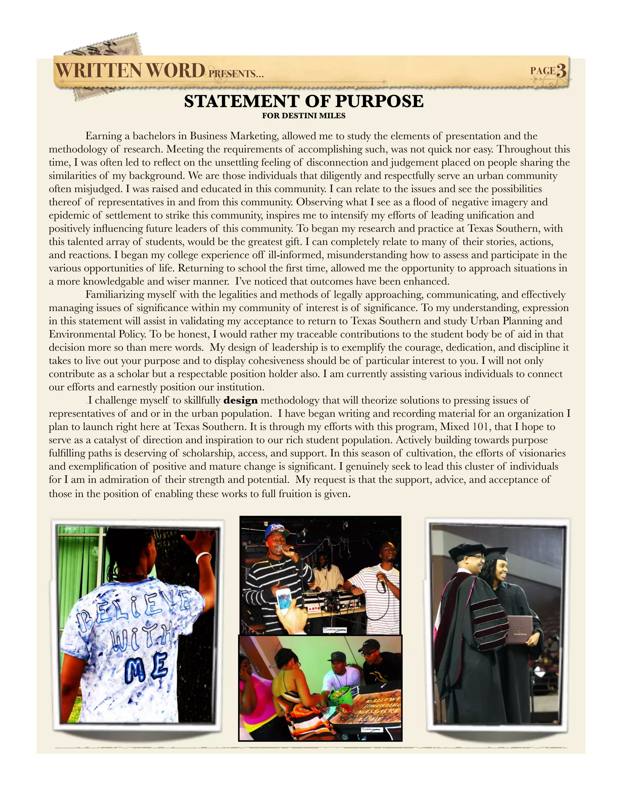 WRITTEN WORD PRESENTS...!                                                                                    PAGE   3
                               STATEMENT OF PURPOSE
                                                  FOR DESTINI MILES

!         Earning a bachelors in Business Marketing, allowed me to study the elements of presentation and the
methodology of research. Meeting the requirements of accomplishing such, was not quick nor easy. Throughout this
time, I was often led to reﬂect on the unsettling feeling of disconnection and judgement placed on people sharing the
similarities of my background. We are those individuals that diligently and respectfully serve an urban community
often misjudged. I was raised and educated in this community. I can relate to the issues and see the possibilities
thereof of representatives in and from this community. Observing what I see as a ﬂood of negative imagery and
epidemic of settlement to strike this community, inspires me to intensify my efforts of leading uniﬁcation and
positively inﬂuencing future leaders of this community. To began my research and practice at Texas Southern, with
this talented array of students, would be the greatest gift. I can completely relate to many of their stories, actions,
and reactions. I began my college experience off ill-informed, misunderstanding how to assess and participate in the
various opportunities of life. Returning to school the ﬁrst time, allowed me the opportunity to approach situations in
a more knowledgable and wiser manner. I’ve noticed that outcomes have been enhanced.
	         Familiarizing myself with the legalities and methods of legally approaching, communicating, and effectively
managing issues of signiﬁcance within my community of interest is of signiﬁcance. To my understanding, expression
in this statement will assist in validating my acceptance to return to Texas Southern and study Urban Planning and
Environmental Policy. To be honest, I would rather my traceable contributions to the student body be of aid in that
decision more so than mere words. My design of leadership is to exemplify the courage, dedication, and discipline it
takes to live out your purpose and to display cohesiveness should be of particular interest to you. I will not only
contribute as a scholar but a respectable position holder also. I am currently assisting various individuals to connect
our efforts and earnestly position our institution.
	         .I challenge myself to skillfully design methodology that will theorize solutions to pressing issues of
representatives of and or in the urban population. I have began writing and recording material for an organization I
plan to launch right here at Texas Southern. It is through my efforts with this program, Mixed 101, that I hope to
serve as a catalyst of direction and inspiration to our rich student population. Actively building towards purpose
fulﬁlling paths is deserving of scholarship, access, and support. In this season of cultivation, the efforts of visionaries
and exempliﬁcation of positive and mature change is signiﬁcant. I genuinely seek to lead this cluster of individuals
for I am in admiration of their strength and potential. My request is that the support, advice, and acceptance of
those in the position of enabling these works to full fruition is given.




                                                             |
 