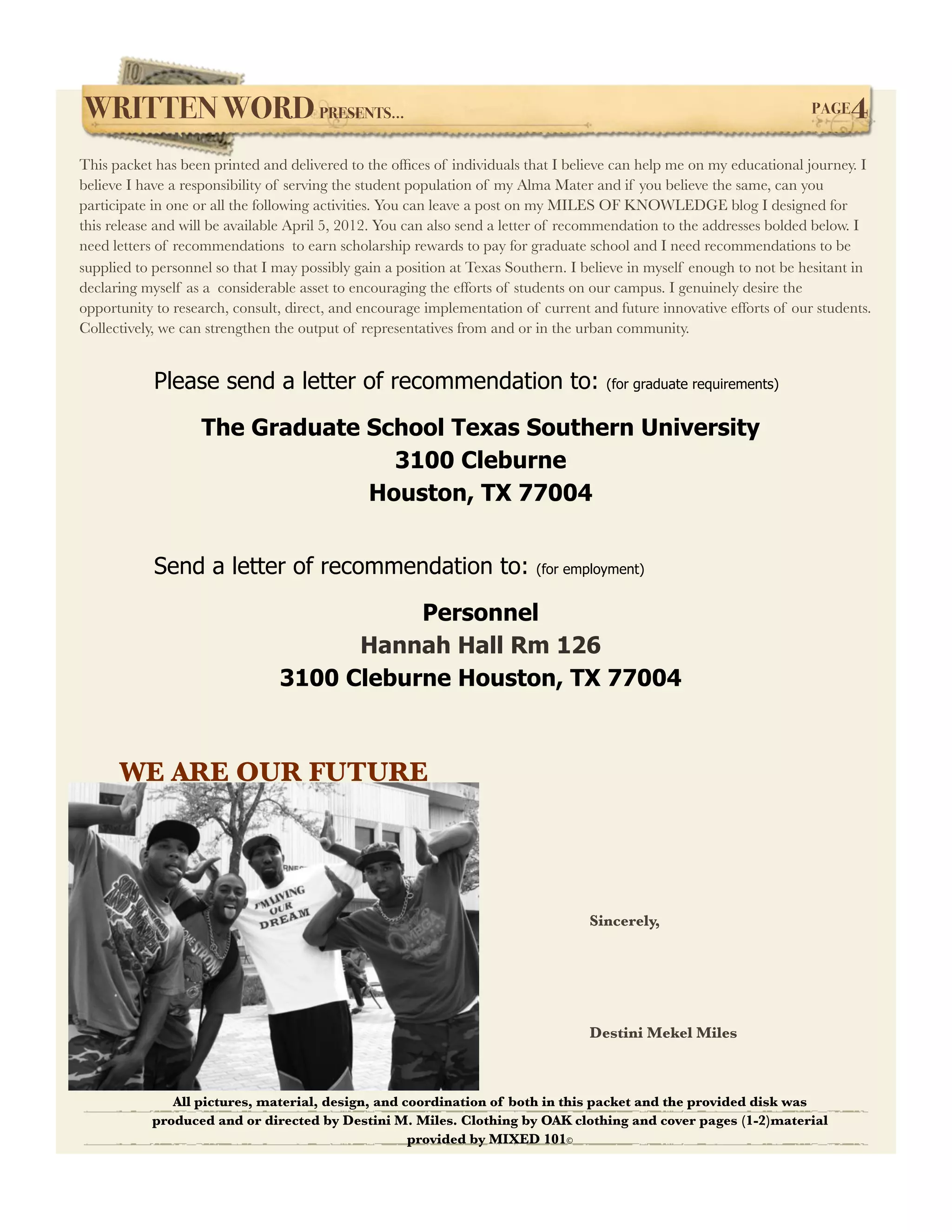 WRITTEN WORD PRESENTS...!                                                                                             PAGE   4
This packet has been printed and delivered to the ofﬁces of individuals that I believe can help me on my educational journey. I
believe I have a responsibility of serving the student population of my Alma Mater and if you believe the same, can you
participate in one or all the following activities. You can leave a post on my MILES OF KNOWLEDGE blog I designed for
this release and will be available April 5, 2012. You can also send a letter of recommendation to the addresses bolded below. I
need letters of recommendations to earn scholarship rewards to pay for graduate school and I need recommendations to be
supplied to personnel so that I may possibly gain a position at Texas Southern. I believe in myself enough to not be hesitant in
declaring myself as a considerable asset to encouraging the efforts of students on our campus. I genuinely desire the
opportunity to research, consult, direct, and encourage implementation of current and future innovative efforts of our students.
Collectively, we can strengthen the output of representatives from and or in the urban community.


            Please send a letter of recommendation to:                               (for graduate requirements)


                   The Graduate School Texas Southern University
                                  3100 Cleburne
                                Houston, TX 77004


            Send a letter of recommendation to:                          (for employment)


                                           Personnel
                                      Hannah Hall Rm 126
                                3100 Cleburne Houston, TX 77004



      WE ARE OUR FUTURE




                                                                                  Sincerely,




                                                                                  Destini Mekel Miles



              All pictures, material, design, and coordination of both in this packet and the provided disk was
           produced and or directed by Destini M. Miles. Clothing by OAK clothing and cover pages (1-2)material
                                                   provided by MIXED 101©
 