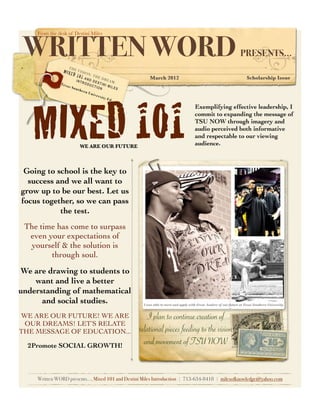 WRITTEN WORD
  	   From the desk of Destini Miles



                                                                                                                         PRESENTS...
                       THE
                 MIXE        VIS
                         D 1 0 ION: TH
                              1 AN     ED
                                     D D        REA           March 2012                                                     Scholarship Issue
                             INT         ES         M:
                                   ROD
                Tex
                      as S           UCT TINI M
                           out            ION      ILES
                               her
                                   n Un
                                        iver
                                             sity




      MIXED 101
                                                  Ed.

                                                                                            Exemplifying effective leadership, I
                                                                                            commit to expanding the message of
                                                                                            TSU NOW through imagery and
                                                                                            audio perceived both informative
                                                                                            and respectable to our viewing
                               WE ARE OUR FUTURE                                            audience.



 Going to school is the key to
  success and we all want to
grow up to be our best. Let us
focus together, so we can pass
           the test.
 The time has come to surpass
  even your expectations of
  yourself & the solution is
        through soul.
We are drawing to students to
    want and live a better
understanding of mathematical
      and social studies.                                  I was able to meet and apply with Great leaders of our future at Texas Southern University.


WE ARE OUR FUTURE! WE ARE                                     I plan to continue creation of
 OUR DREAMS! LET’S RELATE
THE MESSAGE OF EDUCATION...                               relational pieces feeding to the vision
  2Promote SOCIAL GROWTH!
                                                            and movement of TSU NOW


      Written WORD presents..., Mixed 101 and Destini Miles Introduction | 713-634-8418 | milesofknowledge@yahoo.com
 