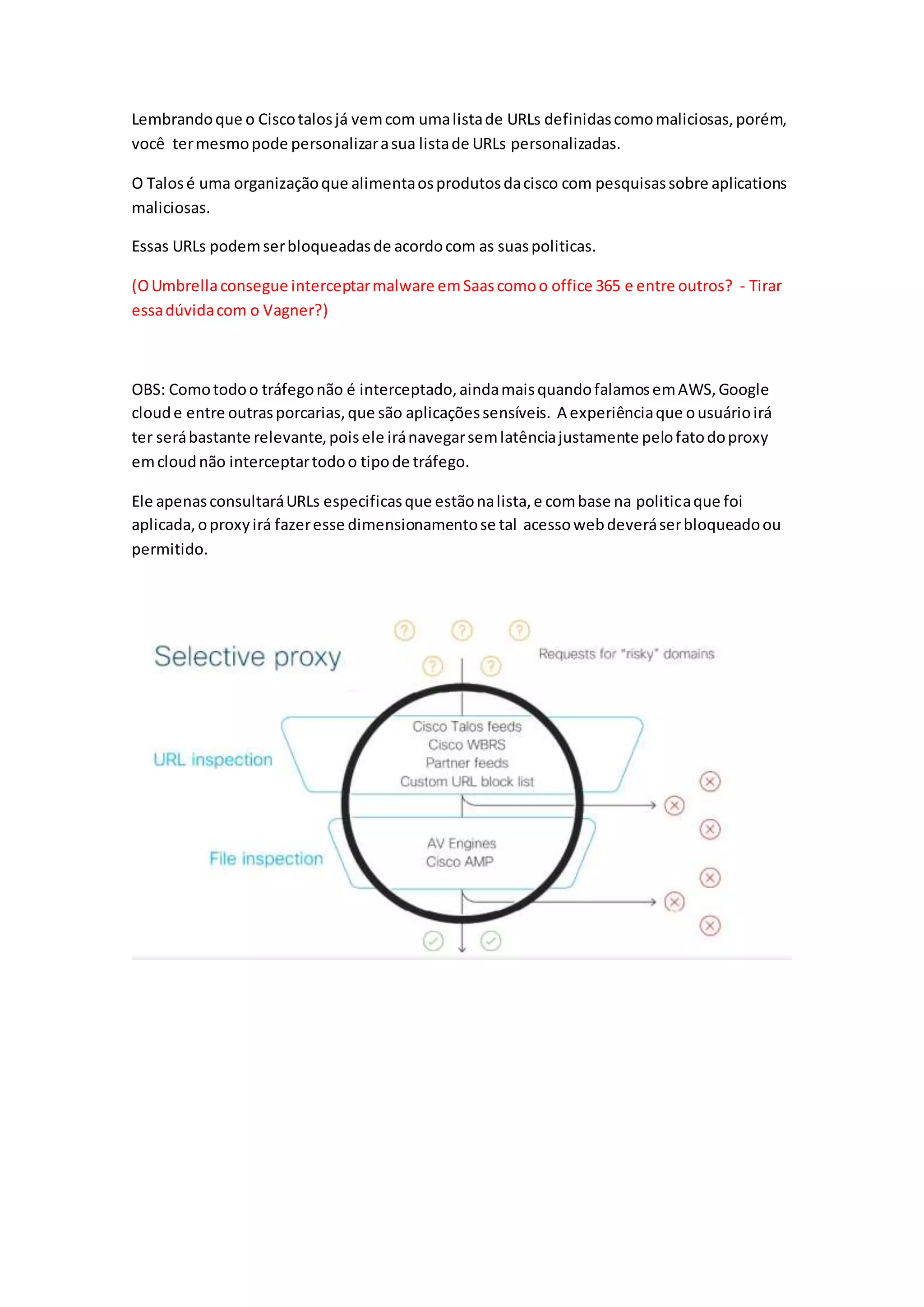 Lembrandoque o Ciscotalosjá vemcom umalistade URLs definidascomomaliciosas,porém,
você termesmopode personalizarasua listade URLs personalizadas.
O Talosé uma organizaçãoque alimentaosprodutosdacisco com pesquisassobre aplications
maliciosas.
Essas URLs podemserbloqueadasde acordocom as suaspoliticas.
(OUmbrellaconsegue interceptarmalware emSaascomoo office 365 e entre outros? - Tirar
essadúvidacom o Vagner?)
OBS: Comotodoo tráfegonão é interceptado,aindamaisquandofalamosemAWS,Google
cloude entre outrasporcarias,que são aplicaçõessensíveis. A experiênciaque ousuárioirá
ter serábastante relevante,poisele iránavegarsemlatênciajustamente pelofatodoproxy
emcloudnão interceptartodoo tipode tráfego.
Ele apenasconsultaráURLs especificasque estãonalista,e combase na politicaque foi
aplicada,oproxyirá fazeresse dimensionamentose tal acessowebdeveráserbloqueadoou
permitido.
 
