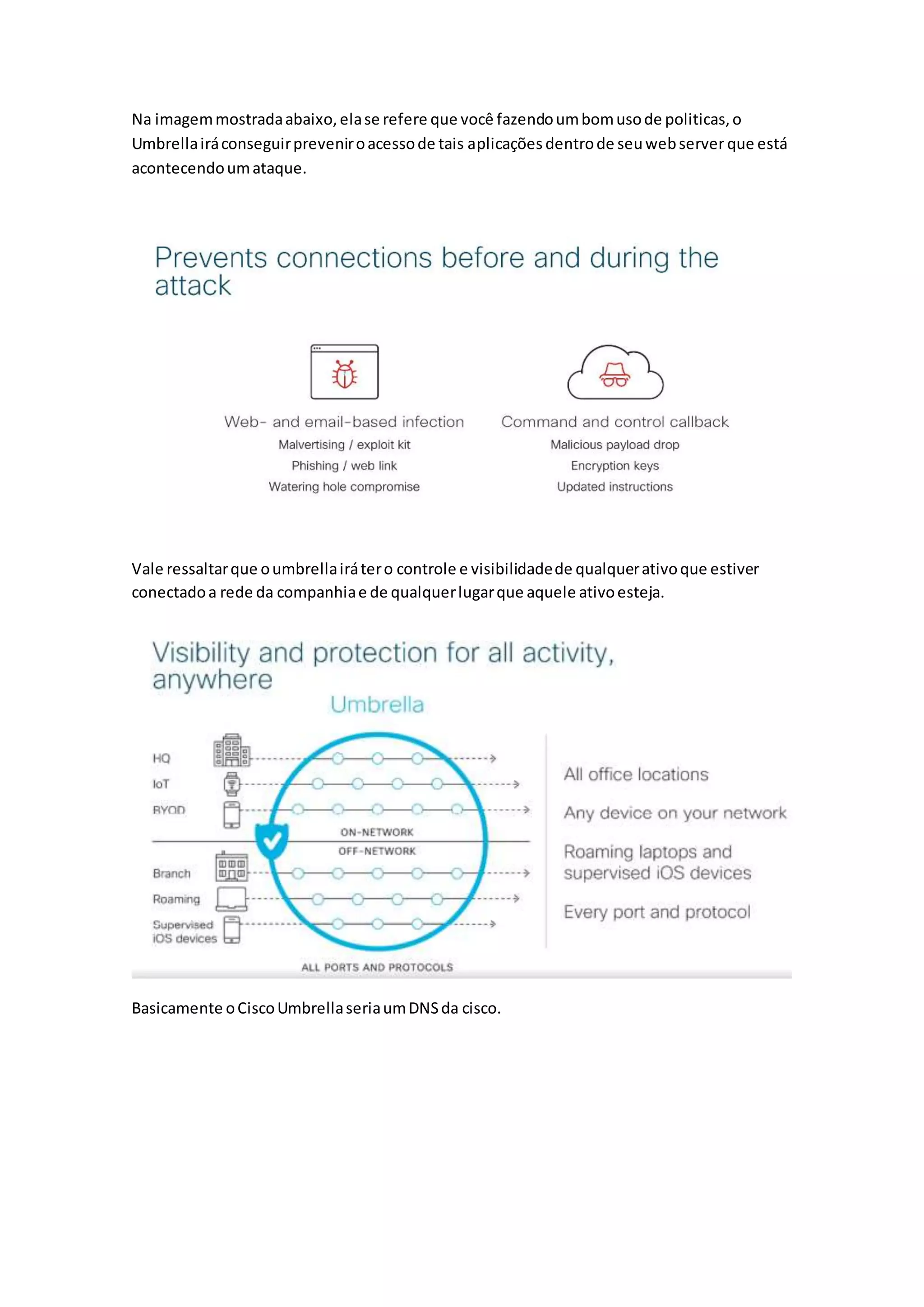 Na imagemmostradaabaixo,elase refere que você fazendoumbomusode politicas,o
Umbrellairáconseguirpreveniroacessode tais aplicações dentrode seuwebserver que está
acontecendoumataque.
Vale ressaltarque oumbrellairátero controle e visibilidadede qualquerativoque estiver
conectadoa rede da companhiae de qualquerlugarque aquele ativoesteja.
Basicamente oCiscoUmbrellaseriaumDNSda cisco.
 