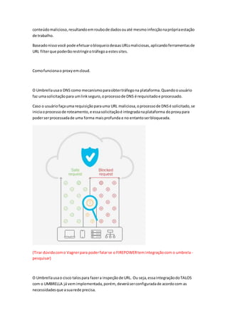conteúdomalicioso,resultandoemroubode dadosouaté mesmoinfecçãonaprópriaestação
de trabalho.
Baseadonissovocê pode efetuarobloqueiodessasURLsmaliciosas,aplicandoferramentasde
URL filterque poderãorestringirotráfegoa estessites.
Comofuncionao proxyemcloud.
O Umbrellausao DNS como mecanismoparaobtertráfegona plataforma.Quandoousuário
faz umasolicitaçãopara umlinkseguro,oprocessode DNS é requisitadoe processado.
Caso o usuáriofaçauma requisiçãoparauma URL maliciosa,oprocessode DNSé solicitado,se
iniciaoprocessode roteamento,e essasolicitaçãoé integradanaplataforma doproxy para
poderserprocessadade uma forma maisprofunda e no entantoserbloqueada.
(Tirar dúvidacomo Vagnerpara poderfalarse o FIREPOWERtemintegraçãocom o umbrela -
pesquisar)
O Umbrellausao cisco talospara fazera inspeçãode URL. Ou seja,essaintegraçãodoTALOS
com o UMBRELLA já vemimplementada,porém, deveráserconfiguradade acordocom as
necessidadesque asuarede precisa.
 