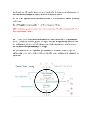 Lembrandoque o Ciscotalosjá vemcom umalistade URLs definidascomomaliciosas,porém,
você termesmopode personalizarasua listade URLs personalizadas.
O Talosé uma organizaçãoque alimentaosprodutosdacisco com pesquisassobre aplications
maliciosas.
Essas URLs podemserbloqueadasde acordocom as suaspoliticas.
(OUmbrellaconsegue interceptarmalware emSaascomoo office 365 e entre outros? - Tirar
essadúvidacom o Vagner?)
OBS: Comotodoo tráfegonão é interceptado,aindamaisquandofalamosemAWS,Google
cloude entre outrasporcarias,que são aplicaçõessensíveis. A experiênciaque ousuárioirá
ter serábastante relevante,poisele iránavegarsemlatênciajustamente pelofatodoproxy
emcloudnão interceptartodoo tipode tráfego.
Ele apenasconsultaráURLs especificasque estãonalista,e combase na politicaque foi
aplicada,oproxyirá fazeresse dimensionamentose tal acessowebdeveráserbloqueadoou
permitido.
 