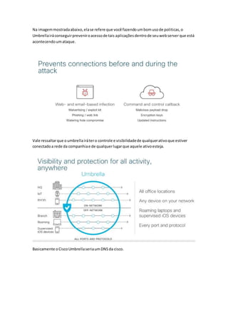 Na imagemmostradaabaixo,elase refere que você fazendoumbomusode politicas,o
Umbrellairáconseguirpreveniroacessode tais aplicações dentrode seuwebserver que está
acontecendoumataque.
Vale ressaltarque oumbrellairátero controle e visibilidadede qualquerativoque estiver
conectadoa rede da companhiae de qualquerlugarque aquele ativoesteja.
Basicamente oCiscoUmbrellaseriaumDNSda cisco.
 