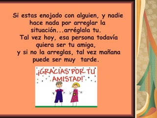   Si estas enojado con alguien, y nadie hace nada por arreglar la situación...arréglala tu.  Tal vez hoy, esa persona todavía quiera ser tu amiga,  y si no la arreglas, tal vez mañana puede ser muy  tarde.  