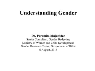 Understanding Gender
Dr. Paramita Majumdar
Senior Consultant, Gender Budgeting
Ministry of Women and Child Development
Gender Resource Centre, Government of Bihar
6 August, 2016
 