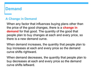 Demand
A Change in Demand
When any factor that influences buying plans other than
the price of the good changes, there is a change in
demand for that good. The quantity of the good that
people plan to buy changes at each and every price, so
there is a new demand curve.
When demand increases, the quantity that people plan to
buy increases at each and every price so the demand
curve shifts rightward.
When demand decreases, the quantity that people plan to
buy decreases at each and every price so the demand
curve shifts leftward.
 