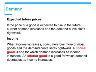 Demand
Expected future prices
If the price of a good is expected to rise in the future,
current demand increases and the demand curve shifts
rightward.
Income
When income increases, consumers buy more of most
goods and the demand curve shifts rightward. A normal
good is one for which demand increases as income
increases. An inferior good is a good for which demand
decreases as income increases.
 
