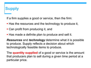 Supply
If a firm supplies a good or service, then the firm:
 Has the resources and the technology to produce it,
 Can profit from producing it, and
 Has made a definite plan to produce and sell it.
Resources and technology determine what it is possible
to produce. Supply reflects a decision about which
technologically feasible items to produce.
The quantity supplied of a good or service is the amount
that producers plan to sell during a given time period at a
particular price.
 