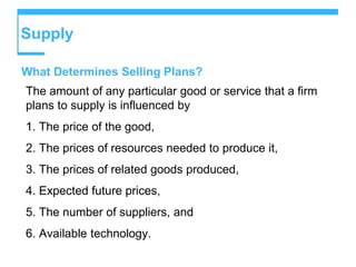 Supply
What Determines Selling Plans?
The amount of any particular good or service that a firm
plans to supply is influenced by
1. The price of the good,
2. The prices of resources needed to produce it,
3. The prices of related goods produced,
4. Expected future prices,
5. The number of suppliers, and
6. Available technology.
 