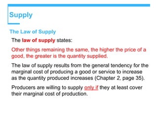 Supply
The Law of Supply
The law of supply states:
Other things remaining the same, the higher the price of a
good, the greater is the quantity supplied.
The law of supply results from the general tendency for the
marginal cost of producing a good or service to increase
as the quantity produced increases (Chapter 2, page 35).
Producers are willing to supply only if they at least cover
their marginal cost of production.
 