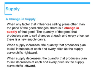 Supply
A Change in Supply
When any factor that influences selling plans other than
the price of the good changes, there is a change in
supply of that good. The quantity of the good that
producers plan to sell changes at each and every price, so
there is a new supply curve.
When supply increases, the quantity that producers plan
to sell increases at each and every price so the supply
curve shifts rightward.
When supply decreases, the quantity that producers plan
to sell decreases at each and every price so the supply
curve shifts leftward.
 