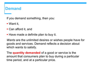 Demand
If you demand something, then you:
 Want it,
 Can afford it, and
 Have made a definite plan to buy it.
Wants are the unlimited desires or wishes people have for
goods and services. Demand reflects a decision about
which wants to satisfy.
The quantity demanded of a good or service is the
amount that consumers plan to buy during a particular
time period, and at a particular price.
 
