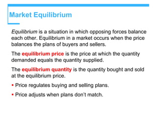 Market Equilibrium
Equilibrium is a situation in which opposing forces balance
each other. Equilibrium in a market occurs when the price
balances the plans of buyers and sellers.
The equilibrium price is the price at which the quantity
demanded equals the quantity supplied.
The equilibrium quantity is the quantity bought and sold
at the equilibrium price.
 Price regulates buying and selling plans.
 Price adjusts when plans don’t match.
 