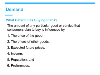 Demand
What Determines Buying Plans?
The amount of any particular good or service that
consumers plan to buy is influenced by
1. The price of the good,
2. The prices of other goods,
3. Expected future prices,
4. Income,
5. Population, and
6. Preferences.
 