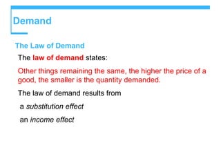 Demand
The Law of Demand
The law of demand states:
Other things remaining the same, the higher the price of a
good, the smaller is the quantity demanded.
The law of demand results from
a substitution effect
an income effect
 
