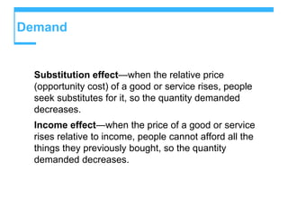 Demand
Substitution effect—when the relative price
(opportunity cost) of a good or service rises, people
seek substitutes for it, so the quantity demanded
decreases.
Income effect—when the price of a good or service
rises relative to income, people cannot afford all the
things they previously bought, so the quantity
demanded decreases.
 