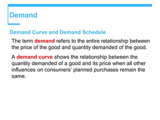 Demand
Demand Curve and Demand Schedule
The term demand refers to the entire relationship between
the price of the good and quantity demanded of the good.
A demand curve shows the relationship between the
quantity demanded of a good and its price when all other
influences on consumers’ planned purchases remain the
same.
 