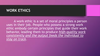 WORK ETHICS
A work ethic is a set of moral principles a person
uses in their job. People who possess a strong work
ethic embody certain principles that guide their work
behavior, leading them to produce high-quality work
consistently and the output feeds the individual to
stay on track.
 