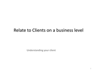 Relate to Clients on a business level Understanding your client 1 