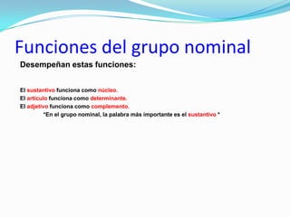 Funciones del grupo nominal
Desempeñan estas funciones:


El sustantivo funciona como núcleo.
El artículo funciona como determinante.
El adjetivo funciona como complemento.
          *En el grupo nominal, la palabra más importante es el sustantivo *
 