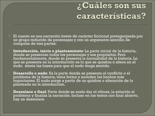    El cuento es una narración breve de carácter ficcional protagonizada por
    un grupo reducido de personajes y con un argumento sencillo. Se
    compone de tres partes:
   Introducción, inicio o planteamiento: La parte inicial de la historia,
    donde se presentan todos los personajes y sus propósitos. Pero
    fundamentalmente, donde se presenta la normalidad de la historia. Lo
    que se presenta en la introducción es lo que se quiebra o altera en el
    nudo. sienta las bases para que el nudo tenga sentido.
   Desarrollo o nudo: Es la parte donde se presenta el conflicto o el
    problema de la historia, toma forma y suceden los hechos más
    importantes. El nudo surge a partir de un quiebre o alteración de lo
    planteado en la introducción.
   Desenlace o final: Parte donde se suele dar el clímax, la solución al
    problema y finaliza la narración. Incluso en los textos con final abierto,
    hay un desenlace
 