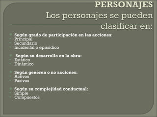    Según grado de participación en las acciones:
   Principal
   Secundario
   Incidental o episódico
 
    Según su desarrollo en la obra:
   Estático
   Dinámico
 
   Según generen o no acciones:
   Activos
   Pasivos
   Según su complejidad conductual:
   Simple
   Compuestos
 