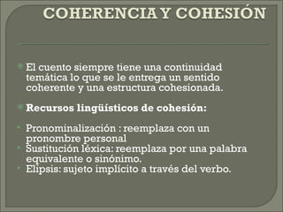  
   El cuento siempre tiene una continuidad
    temática lo que se le entrega un sentido
    coherente y una estructura cohesionada.
 
   Recursos lingüísticos de cohesión:
   Pronominalización : reemplaza con un
    pronombre personal
   Sustitución léxica: reemplaza por una palabra
    equivalente o sinónimo.
   Elipsis: sujeto implícito a través del verbo.
 