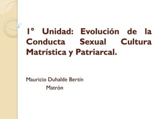 1° Unidad: Evolución de la
Conducta      Sexual     Cultura
Matrística y Patriarcal.


Mauricio Duhalde Bertín
        Matrón
 