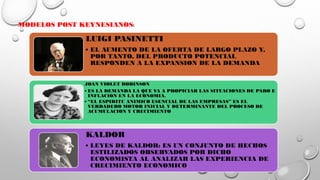 MODELOS POST KEYNESIANOS:
LUIGI PASINETTI
• EL AUMENTO DE LA OFERTA DE LARGO PLAZO Y,
POR TANTO, DEL PRODUCTO POTENCIAL
RESPONDEN A LA EXPANSION DE LA DEMANDA
JOAN VIOLET ROBINSON
• ES LA DEMANDA LA QUE VA A PROPICIAR LAS SITUACIONES DE PARO E
INFLACION EN LA ECONOMIA.
• “EL ESPIRITU ANIMICO ESENCIAL DE LAS EMPRESAS” ES EL
VERDADERO MOTOR INICIAL Y DETERMINANTE DEL PROCESO DE
ACUMULACION Y CRECIMIENTO
KALDOR
• LEYES DE KALDOR: ES UN CONJUNTO DE HECHOS
ESTILIZADOS OBSERVADOS POR DICHO
ECONOMISTA AL ANALIZAR LAS EXPERIENCIA DE
CRECIMIENTO ECONOMICO
 