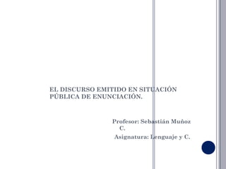 EL DISCURSO EMITIDO EN SITUACIÓN
PÚBLICA DE ENUNCIACIÓN.



               Profesor: Sebastián Muñoz
                 C.
                Asignatura: Lenguaje y C.
 
