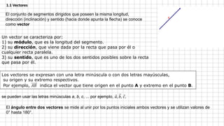 1.1 Vectores
El conjunto de segmentos dirigidos que poseen la misma longitud,
dirección (inclinación) y sentido (hacia donde apunta la flecha) se conoce
como vector
Un vector se caracteriza por:
1) su módulo, que es la longitud del segmento.
2) su dirección, que viene dada por la recta que pasa por él o
cualquier recta paralela.
3) su sentido, que es uno de los dos sentidos posibles sobre la recta
que pasa por él.
se pueden usar las letras minúsculas a, b, c, ... por ejemplo, 𝑎, 𝑏, 𝑐,
Los vectores se expresan con una letra minúscula o con dos letras mayúsculas,
su origen y su extremo respectivos.
Por ejemplo, 𝐴𝐵 indica el vector que tiene origen en el punto A y extremo en el punto B.
El ángulo entre dos vectores se mide al unir por los puntos iniciales ambos vectores y se utilizan valores de
0° hasta 180°.
 