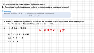 2.5 Producto escalar de vectores en el plano cartesiano
2.5 Determina el producto escalar de vectores en coordenadas de una base ortonormal.
EJEMPLO Determina el producto escalar de los vectores u ∙ v en cada literal. Considera que las
coordenadas de los vectores están en una base ortonormal.
𝒖 = (-2, 3), 𝒗 = (-1, -2 )
𝒖 . 𝒗 = -2 (-1) + 3 ( -2 )
𝒖 . 𝒗 = 2 + - 6
𝒖 . 𝒗 = - 4
𝒖 . 𝒗 = x x' + y y'
 