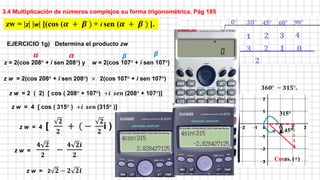 3.4 Multiplicación de números complejos su forma trigonométrica. Pág 185
z = 2(cos 208° + i sen 208°) y w = 2(cos 107° + i sen 107°)
zw = |z| |w| [(cos (𝜶 + 𝜷 ) + i sen (𝜶 + 𝜷 ) ].
𝜶 𝜷
z w = 2(cos 208° + i sen 208°) × 2(cos 107° + i sen 107°)
z w = 2 ( 2) [ cos ( 208° + 107°) +𝒊 𝒔𝒆𝒏 (208° + 107°)]
𝜶 𝜷
z w = 4 [ cos ( 315° ) +𝒊 𝒔𝒆𝒏 (315° )]
315°
45°
𝟑𝟔𝟎° − 𝟑𝟏𝟓°.
Cosas. (+)
z w = 4 [
𝟐
𝟐
+ ( −
𝟐
𝟐
i ) ]
z w =
𝟒 𝟐
𝟐
−
𝟒 𝟐𝒊
𝟐
EJERCICIO 1g) Determina el producto zw
z w = 2 𝟐 − 𝟐 𝟐𝒊
 
