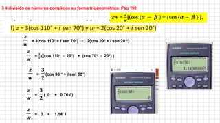 𝒛
𝒘
= 3(cos 110° + i sen 70°) ÷ 2(cos 20° + i sen 20 °)
𝒛
𝒘
=
𝟑
𝟐
(cos 90 ° + i sen 50°)
𝒛
𝒘
=
𝟑
𝟐
( 0 + 0.76 i )
𝒛
𝒘
= 0 + 1.14 i
3.4 división de números complejos su forma trigonométrica. Pág 190
zw =
𝒛
𝒘
[(cos (𝜶 − 𝜷 ) + i sen (𝜶 − 𝜷 ) ].
𝒛
𝒘
=
𝟑
𝟐
((cos 110° - 20°) + (cos 70° - 20°) )
 
