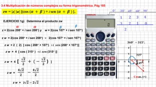 3.4 Multiplicación de números complejos su forma trigonométrica. Pág 185
z = 2(cos 208° + i sen 208°) y w = 2(cos 107° + i sen 107°)
zw = |z| |w| [(cos (𝜶 + 𝜷 ) + i sen (𝜶 + 𝜷 ) ].
𝜶 𝜷
z w = 2(cos 208° + i sen 208°) × 2(cos 107° + i sen 107°)
z w = 2 ( 2) [ cos ( 208° + 107°) +𝒊 𝒔𝒆𝒏 (208° + 107°)]
𝜶 𝜷
z w = 4 [ cos ( 315° ) +𝒊 𝒔𝒆𝒏 (315° )]
315°
45°
𝟑𝟔𝟎° − 𝟑𝟏𝟓°.
Cosas. (+)
z w = 4 [
𝟐
𝟐
+ ( −
𝟐
𝟐
) ]
z w =
𝟒 𝟐
𝟐
−
𝟒 𝟐
𝟐
EJERCICIO 1g) Determina el producto zw
z w = 2 𝟐 − 𝟐 𝟐
 