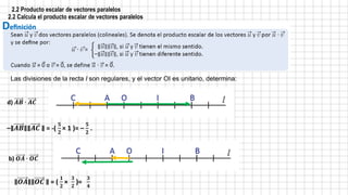 2.2 Producto escalar de vectores paralelos
2.2 Calcula el producto escalar de vectores paralelos
d) 𝑨𝑩 ∙ 𝑨𝑪
b) 𝑶𝑨 ∙ 𝑶𝑪
–∥𝑨𝑩∥∥𝑨𝑪 ∥ = -(
𝟓
𝟐
× 1 )= –
𝟓
𝟐
.
∥𝑶𝑨∥∥𝑶𝑪 ∥ = (
𝟏
𝟐
×
𝟑
𝟐
)=
𝟑
𝟒
Las divisiones de la recta l son regulares, y el vector OI es unitario, determina:
 