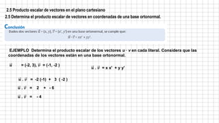 2.5 Producto escalar de vectores en el plano cartesiano
2.5 Determina el producto escalar de vectores en coordenadas de una base ortonormal.
EJEMPLO Determina el producto escalar de los vectores u ∙ v en cada literal. Considera que las
coordenadas de los vectores están en una base ortonormal.
𝒖 = (-2, 3), 𝒗 = (-1, -2 )
𝒖 . 𝒗 = -2 (-1) + 3 ( -2 )
𝒖 . 𝒗 = 2 + - 6
𝒖 . 𝒗 = - 4
𝒖 . 𝒗 = x x' + y y'
 